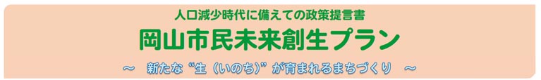 人口減少時代に備えての政策提言書
岡山市民未来創生プラン
～　新たな"生(いのち)"が育まれるまちづくり　～